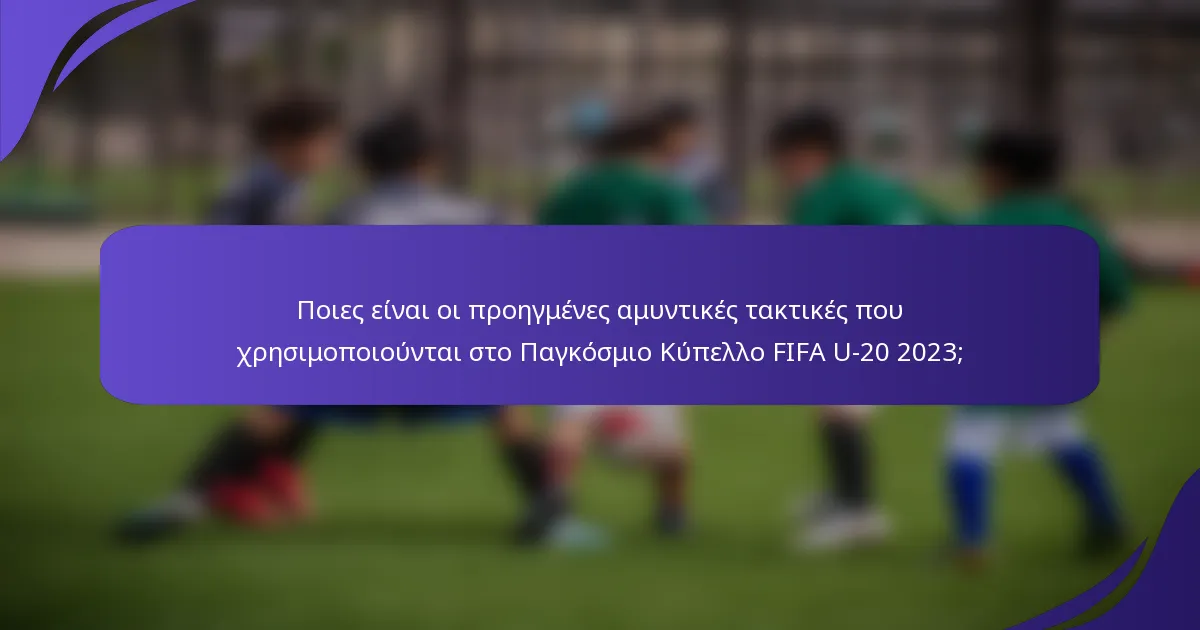 Ποιες είναι οι προηγμένες αμυντικές τακτικές που χρησιμοποιούνται στο Παγκόσμιο Κύπελλο FIFA U-20 2023;