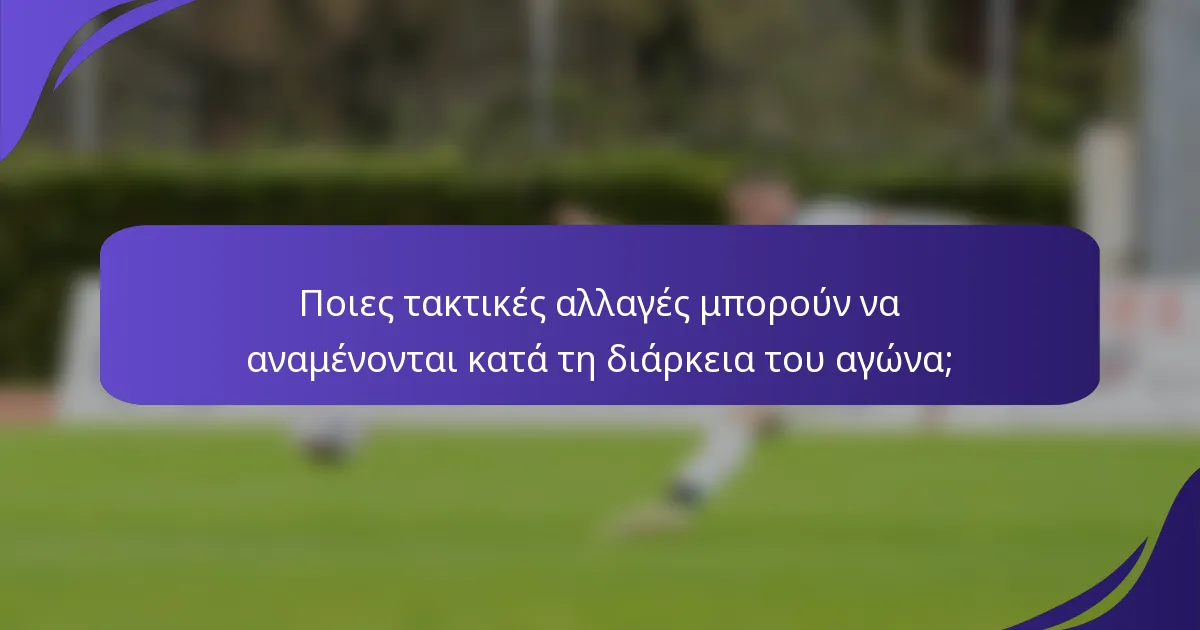 Ποιες τακτικές αλλαγές μπορούν να αναμένονται κατά τη διάρκεια του αγώνα;